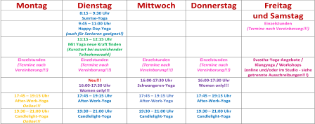 Montag   Dienstag   Mittwoch   Donnerstag   Freitag     8:15  –   9:30 Uhr   Sunrise - Yoga          und Samstag     9:45  –   11:00 Uhr   Happy - Day - Yoga    ( a uch für Senioren   geeignet! )        Einzelstunden    (Termine nach Vereinbarung!!!)         11:15  –   12:15 Uhr   Mit Yoga neue Kraft finden   ( Kursstart bei ausreiche n der  Teilnehmerzahl )         Einzelstunden   (Termine nach  Vereinbarung!!!)   Einzelstunden   (Termine nach  Vereinbarung!!!)   Einzelstunden   (Termine nach  Vereinbarung!!!)   Einzelstunden   (Termine   nach  Vereinbarung!!!)   Svastha - Yoga - Angebote /  Klangyoga / Workshops   (online und/oder im Studio  -   siehe  getrennte Ausschreibungen!!!)     Neu!!!    16:00 - 17:30 Uhr   Women only!!!   16:00 - 17:30 Uhr    Schwangeren - Yoga   16:00 - 17:30 Uhr   Women only!!!       17:45  –   19:15 Uhr   After - Work - Yoga   Online!!!   17:45  –   19:15 Uhr   After - Work - Yoga    17:45  –   19:15 Uhr   After - Work - Yoga   17:45  –   19:15 Uhr   After - Work - Yoga      19:30  –   21:00 Uhr   Candlelight - Yoga   Online!!!   19:30  –   21:00 Uhr   Candlelight - Yoga      19:30  –   21:00 Uhr   Candlelight - Yoga     19:30  –   21:00 Uhr   Candlelight - Yoga